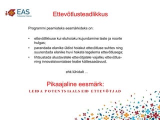 Pikaajaline eesmärk: LEIDA POTENTSIAALSEID ETTEVÕTJAD Ettevõtlusteadlikkus Programmi peamisteks eesmärkideks on:  ettevõtlikkuse kui eluhoiaku kujundamine laste ja noorte hulgas;  parandada elanike üldist hoiakut ettevõtluse suhtes ning suurendada elanike huvi hakata tegelema ettevõtlusega;  lihtsustada alustavatele ettevõtjatele vajaliku ettevõtlus- ning innovatsioonialase teabe kättesaadavust.  ehk lühidalt … 