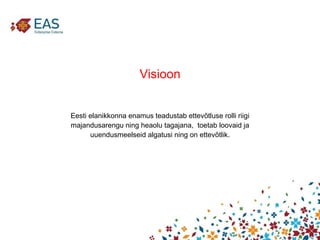 Visioon Eesti elanikkonna enamus teadustab ettevõtluse rolli riigi majandusarengu ning heaolu tagajana,  toetab loovaid ja uuendusmeelseid algatusi ning on ettevõtlik. 