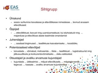 Sihtgrupp Ühiskond soosiv suhtumine loovatesse ja ettevõtlikesse inimestesse ... levinud arusaam ettevõtlusest Õppijad  ... ettevõtlikkust, loovust ning uuendusmeelsust, kui eluhoiakuid ning  ... majanduse ja ettevõtluse alaste teadmiste omandamist Juhendajad  ... soodsad tingimused ... teadlikkuse kasvatamiseks ... koostööks. Potentsiaalsed ettevõtjad tutvustada ... võimalust, motiveerida ... tõsta ... teadlikkust ... tugistruktuurist ning jätkusuutlikuks ja konkurentsivõimeliseks ... oleku eeldustest Otsustajad ja avaliku arvamuse kujundajad kujundada ... üldteadmisi ... mõjust ettevõtlusele, ... mõjutada nende ... tegevusi. ... kaasata ... avaliku arvamuse kujundamisse 
