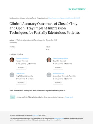 See	discussions,	stats,	and	author	profiles	for	this	publication	at:	https://www.researchgate.net/publication/51640897
Clinical	Accuracy	Outcomes	of	Closed-Tray
and	Open-Tray	Implant	Impression
Techniques	for	Partially	Edentulous	Patients
Article		in		The	International	journal	of	prosthodontics	·	September	2011
Source:	PubMed
CITATIONS
13
READS
620
6	authors,	including:
Some	of	the	authors	of	this	publication	are	also	working	on	these	related	projects:
A	Meta-Analysis	of	Complications	During	Sinus	Augmentation	Procedure	View	project
German	O.	Gallucci
Harvard	University
68	PUBLICATIONS			1,625	CITATIONS			
SEE	PROFILE
Panos	Papaspyridakos
Columbia	University
42	PUBLICATIONS			614	CITATIONS			
SEE	PROFILE
Linah	M	Ashy
King	Abdulaziz	University
3	PUBLICATIONS			76	CITATIONS			
SEE	PROFILE
Nicholas	J	Brady
University	of	Minnesota	Twin	Cities
31	PUBLICATIONS			153	CITATIONS			
SEE	PROFILE
All	content	following	this	page	was	uploaded	by	Linah	M	Ashy	on	07	May	2017.
The	user	has	requested	enhancement	of	the	downloaded	file.	All	in-text	references	underlined	in	blue	are	added	to	the	original	document
and	are	linked	to	publications	on	ResearchGate,	letting	you	access	and	read	them	immediately.
 