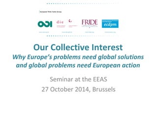 Our Collective Interest 
Why Europe’s problems need global solutions 
and global problems need European action 
Seminar at the EEAS 
27 October 2014, Brussels 
 