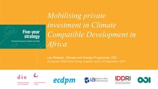 Mobilising private
investment in Climate
Compatible Development in
Africa
Leo Roberts, Climate and Energy Programme, ODI
European Think Tank Group seminar series 28 September 2018
 