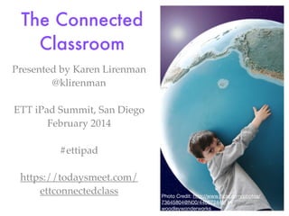 The Connected
Classroom
Presented by Karen Lirenman
@klirenman
ETT iPad Summit, San Diego
February 2014
#ettipad
https://todaysmeet.com/
ettconnectedclass

Photo Credit: http://www.ﬂickr.com/photos/
73645804@N00/440672445/ by
woodleywonderworks

 