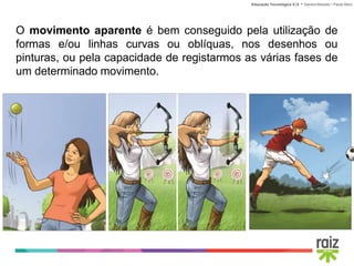 Educação Tecnológica 5│6 • Sandra Macedo • Paula Sêco
O movimento aparente é bem conseguido pela utilização de
formas e/ou linhas curvas ou oblíquas, nos desenhos ou
pinturas, ou pela capacidade de registarmos as várias fases de
um determinado movimento.
 