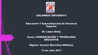 COLUMBUS UNIVERSITY
Educación Y Especialización En Docencia
Superior
Dr. López Baloy
Curso: COMUNICACIÓN Y TECNOLOGIA
EDUCATIVA
Mgster: Carmen Marcelino Williams
15 de Julio 2017
 