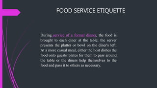 FOOD SERVICE ETIQUETTE
During service of a formal dinner, the food is
brought to each diner at the table; the server
presents the platter or bowl on the diner's left.
At a more casual meal, either the host dishes the
food onto guests' plates for them to pass around
the table or the diners help themselves to the
food and pass it to others as necessary.
 