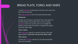 A small bread plate is placed above the forks, above and to the
left of the service plate.
The butter spreader is laid on the bread-and-butter plate.
Glassware
Usually one wine glass is used along with a water goblet. If
the table setting is uncrowded, there is room to arrange
glassware in any way you like, such as in a straight line
parallel with the edge of the table or a diagonal line angled
toward the table's edge.
Water Goblets
The water glass is placed in a position closest to the hand,
approximately 1 inch above the tip of the dinner knife.
Wine Glasses
At least one wine glass should sit to the right and possibly
above the water glass
BREAD PLATE, FORKS AND KNIFE
 