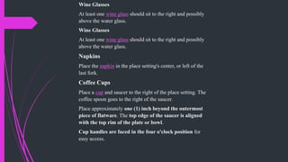 Wine Glasses
At least one wine glass should sit to the right and possibly
above the water glass.
Wine Glasses
At least one wine glass should sit to the right and possibly
above the water glass.
Napkins
Place the napkin in the place setting's center, or left of the
last fork.
Coffee Cups
Place a cup and saucer to the right of the place setting. The
coffee spoon goes to the right of the saucer.
Place approximately one (1) inch beyond the outermost
piece of flatware. The top edge of the saucer is aligned
with the top rim of the plate or bowl.
Cup handles are faced in the four o'clock position for
easy access.
 