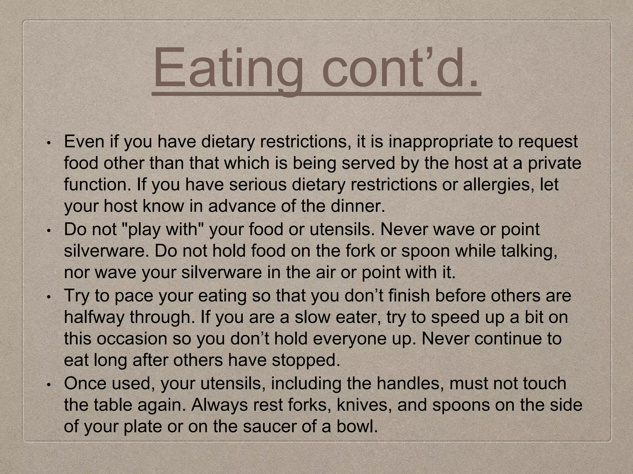 Eating cont’d.
• Even if you have dietary restrictions, it is inappropriate to request
food other than that which is being served by the host at a private
function. If you have serious dietary restrictions or allergies, let
your host know in advance of the dinner.
• Do not "play with" your food or utensils. Never wave or point
silverware. Do not hold food on the fork or spoon while talking,
nor wave your silverware in the air or point with it.
• Try to pace your eating so that you don’t finish before others are
halfway through. If you are a slow eater, try to speed up a bit on
this occasion so you don’t hold everyone up. Never continue to
eat long after others have stopped.
• Once used, your utensils, including the handles, must not touch
the table again. Always rest forks, knives, and spoons on the side
of your plate or on the saucer of a bowl.
 