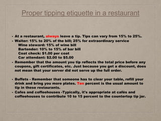 Proper tipping etiquette in a restaurant
• At a restaurant, always leave a tip. Tips can vary from 15% to 25%.
• Waiter: 15% to 20% of the bill; 25% for extraordinary service
Wine steward: 15% of wine bill
Bartender: 10% to 15% of bar bill
Coat check: $1.00 per coat
Car attendant: $2.00 to $5.00
• Remember that the amount you tip reflects the total price before any
coupons, gift certificates, etc. Just because you get a discount, does
not mean that your server did not serve up the full order.
• Buffets - Remember that someone has to clear your table, refill your
drink and bring you more plates. Ten percent is the usual amount to
tip in these restaurants.
• Cafes and coffeehouses -Typically, it's appropriate at cafés and
coffeehouses to contribute 10 to 15 percent to the countertop tip jar.
 