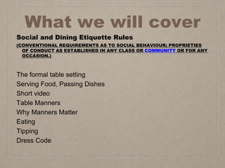 What we will cover
Social and Dining Etiquette Rules
(CONVENTIONAL REQUIREMENTS AS TO SOCIAL BEHAVIOUR; PROPRIETIES
OF CONDUCT AS ESTABLISHED IN ANY CLASS OR COMMUNITY OR FOR ANY
OCCASION.)
The formal table setting
Serving Food, Passing Dishes
Short video
Table Manners
Why Manners Matter
Eating
Tipping
Dress Code
 
