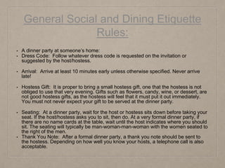 General Social and Dining Etiquette
Rules:
• A dinner party at someone’s home:
• Dress Code: Follow whatever dress code is requested on the invitation or
suggested by the host/hostess.
• Arrival: Arrive at least 10 minutes early unless otherwise specified. Never arrive
late!
• Hostess Gift: It is proper to bring a small hostess gift, one that the hostess is not
obliged to use that very evening. Gifts such as flowers, candy, wine, or dessert, are
not good hostess gifts, as the hostess will feel that it must put it out immediately.
You must not never expect your gift to be served at the dinner party.
• Seating: At a dinner party, wait for the host or hostess sits down before taking your
seat. If the host/hostess asks you to sit, then do. At a very formal dinner party, if
there are no name cards at the table, wait until the host indicates where you should
sit. The seating will typically be man-woman-man-woman with the women seated to
the right of the men.
• Thank You Note: After a formal dinner party, a thank you note should be sent to
the hostess. Depending on how well you know your hosts, a telephone call is also
acceptable.
 