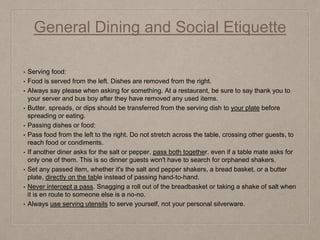 General Dining and Social Etiquette
• Serving food:
• Food is served from the left. Dishes are removed from the right.
• Always say please when asking for something. At a restaurant, be sure to say thank you to
your server and bus boy after they have removed any used items.
• Butter, spreads, or dips should be transferred from the serving dish to your plate before
spreading or eating.
• Passing dishes or food:
• Pass food from the left to the right. Do not stretch across the table, crossing other guests, to
reach food or condiments.
• If another diner asks for the salt or pepper, pass both together, even if a table mate asks for
only one of them. This is so dinner guests won't have to search for orphaned shakers.
• Set any passed item, whether it's the salt and pepper shakers, a bread basket, or a butter
plate, directly on the table instead of passing hand-to-hand.
• Never intercept a pass. Snagging a roll out of the breadbasket or taking a shake of salt when
it is en route to someone else is a no-no.
• Always use serving utensils to serve yourself, not your personal silverware.
 