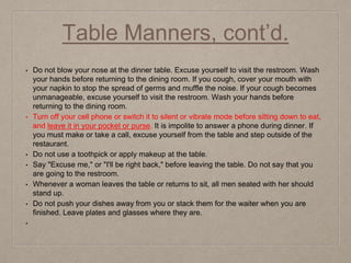 Table Manners, cont’d.
• Do not blow your nose at the dinner table. Excuse yourself to visit the restroom. Wash
your hands before returning to the dining room. If you cough, cover your mouth with
your napkin to stop the spread of germs and muffle the noise. If your cough becomes
unmanageable, excuse yourself to visit the restroom. Wash your hands before
returning to the dining room.
• Turn off your cell phone or switch it to silent or vibrate mode before sitting down to eat,
and leave it in your pocket or purse. It is impolite to answer a phone during dinner. If
you must make or take a call, excuse yourself from the table and step outside of the
restaurant.
• Do not use a toothpick or apply makeup at the table.
• Say "Excuse me," or "I'll be right back," before leaving the table. Do not say that you
are going to the restroom.
• Whenever a woman leaves the table or returns to sit, all men seated with her should
stand up.
• Do not push your dishes away from you or stack them for the waiter when you are
finished. Leave plates and glasses where they are.
•
 