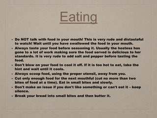 Eating
• Do NOT talk with food in your mouth! This is very rude and distasteful
to watch! Wait until you have swallowed the food in your mouth.
• Always taste your food before seasoning it. Usually the hostess has
gone to a lot of work making sure the food served is delicious to her
standards. It is very rude to add salt and pepper before tasting the
food.
• Don't blow on your food to cool it off. If it is too hot to eat, take the
hint and wait until it cools.
• Always scoop food, using the proper utensil, away from you.
• Cut only enough food for the next mouthful (cut no more than two
bites of food at a time). Eat in small bites and slowly.
• Don't make an issue if you don't like something or can't eat it – keep
silence.
• Break your bread into small bites and then butter it.
 