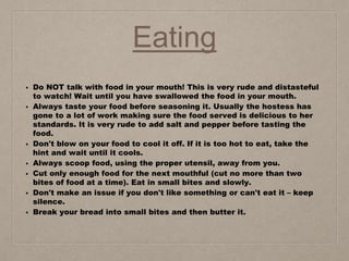 Eating
• Do NOT talk with food in your mouth! This is very rude and distasteful
to watch! Wait until you have swallowed the food in your mouth.
• Always taste your food before seasoning it. Usually the hostess has
gone to a lot of work making sure the food served is delicious to her
standards. It is very rude to add salt and pepper before tasting the
food.
• Don't blow on your food to cool it off. If it is too hot to eat, take the
hint and wait until it cools.
• Always scoop food, using the proper utensil, away from you.
• Cut only enough food for the next mouthful (cut no more than two
bites of food at a time). Eat in small bites and slowly.
• Don't make an issue if you don't like something or can't eat it – keep
silence.
• Break your bread into small bites and then butter it.
 