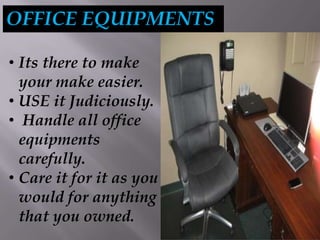 OFFICE EQUIPMENTS
• Its there to make
your make easier.
• USE it Judiciously.
• Handle all office
equipments
carefully.
• Care it for it as you
would for anything
that you owned.
 