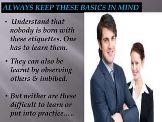 ALWAYS KEEP THESE BASICS IN MIND
• Understand that
nobody is born with
these etiquettes. One
has to learn them.
• They can also be
learnt by observing
others & imbibed.
• But neither are these
difficult to learn or
put into practice…..
 