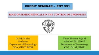 CREDIT SEMINAR - ENT 591
ROLE OF SEMIOCHEMICALS IN THE CONTROL OF CROP PESTS
Dr. P.R.Mishra
Professor
Department of Entomology
COA, OUAT, BBSR
Yuvan Shankar Raja M
Adm.No: 201221617
Department of Entomology
COA, OUAT, BBSR
 
