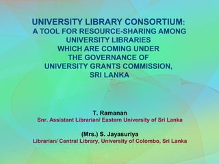 UNIVERSITY LIBRARY CONSORTIUM:
A TOOL FOR RESOURCE-SHARING AMONG
        UNIVERSITY LIBRARIES
      WHICH ARE COMING UNDER
        THE GOVERNANCE OF
   UNIVERSITY GRANTS COMMISSION,
              SRI LANKA




                       T. Ramanan
 Snr. Assistant Librarian/ Eastern University of Sri Lanka

                  (Mrs.) S. Jayasuriya
Librarian/ Central Library, University of Colombo, Sri Lanka
 