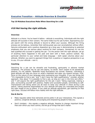 Executive Transition – Attitude Overview & Checklist

Top 10 Mistakes Executives Make When Searching for a Job



#10 Not having the right attitude.


Overview

Attitude is a choice. You've heard it before - attitude is everything. Individuals with the right
attitude will succeed in their careers. The same holds true for job hunters. Approaching your
job search with the wrong attitude is bound to affect your success. Although the hiring
process can be tedious, remember that nothing great was ever accomplished without effort.
Genuine enthusiasm and a positive disposition go a long way in demonstrating to potential
employers that you are serious about working for their company. Sometimes it's not the
best qualified who succeed in getting the job - it's the person with the right attitude. Let go
of anything that's happened in the past and start with a fresh, positive outlook. Pay
particular attention to your verbal and body language – both speak volumes about your
attitude. Whether you want to approach things from a positive or negative perspective is up
to you. It’s your attitude – own it.

Coaching

Searching for a job can be stressful and frustrating, particularly in adverse market
conditions. The process has its ups and downs, no doubt. Don't expect to be perpetually
positive; it's not realistic. Moderate mood fluctuations are normal. However, cultivating a
good attitude will help you focus on what’s important and steer you toward success. First,
focus on the nature of your language when expressing your thoughts. If you say things like
“’it’s impossible to find a job,” and “I don’t have the right qualifications,” consider another
approach. How about “it is possible to find a job, as long as I put in the time and effort,”
and “I will acquire the right qualifications for the job I want.” Being organized, making a
plan, surrounding yourself with positive, helpful and successful people, committing to self-
improvement and taking action are all ways to keep your attitude in check during a job
search. Taking personal responsibility for your attitude will keep you motivated and project
the right image of you to others. If you need an attitude adjustment, get coaching on that
right away. Success will follow more readily with the right attitude.

Dos & Don’ts

   Make requests rather than demands and be polite in all your interactions. This signals a
    positive, congenial attitude, encouraging and empowering people to help you.

   Don’t complain - this signals a negative attitude. Resolve to change important things
    that over which you have control, and let go of things that don’t matter.

                           © 2011 Bill Holland All Rights Reserved
 