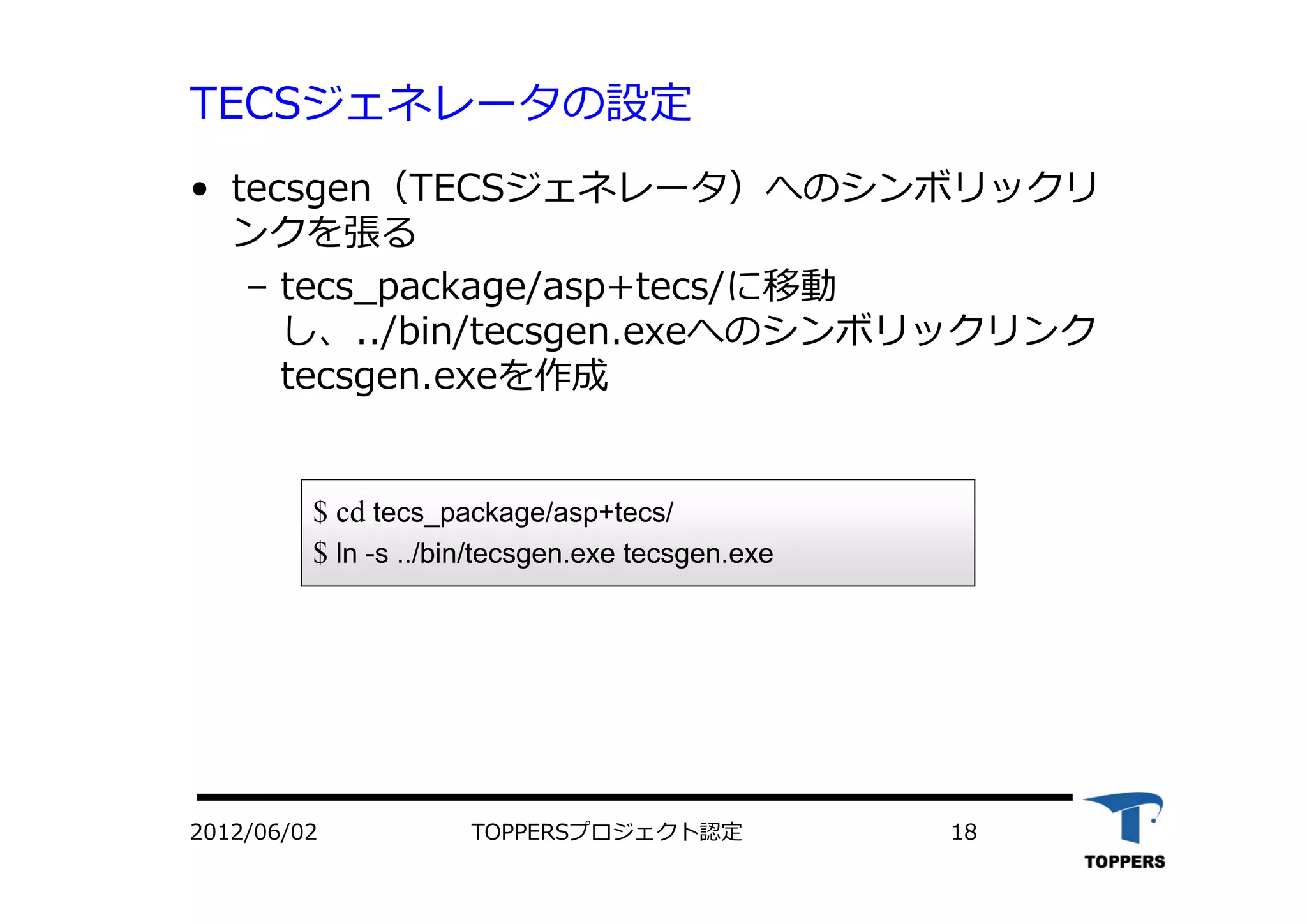 TOPPERSプロジェクト認定 182012/06/02
TECSジェネレータの設定
• tecsgen（TECSジェネレータ）へのシンボリックリ
ンクを張る
– tecs_package/asp+tecs/に移動
し、../bin/tecsgen.exeへのシンボリックリンク
tecsgen.exeを作成
$ cd tecs_package/asp+tecs/
$ ln -s ../bin/tecsgen.exe tecsgen.exe
 