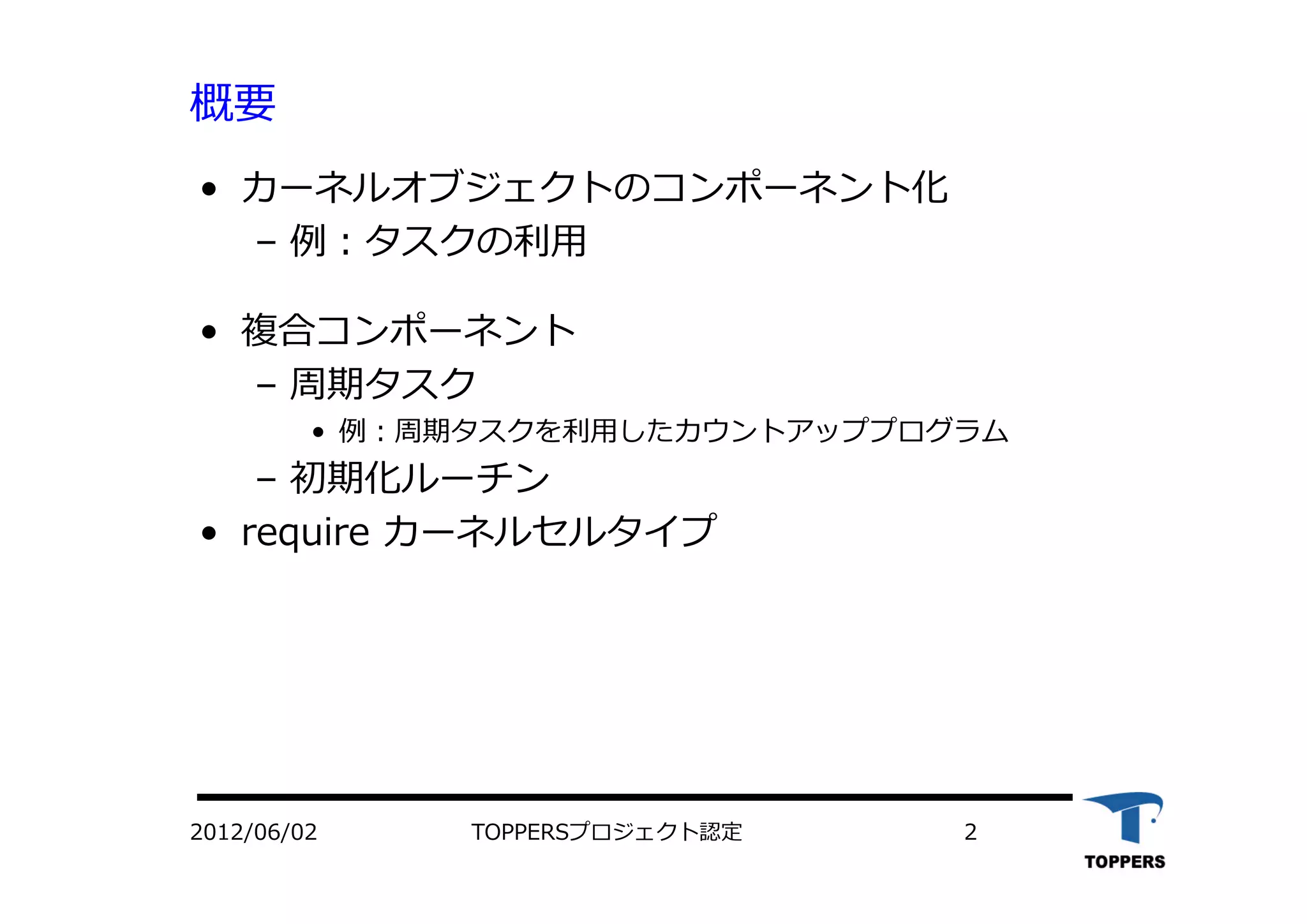 TOPPERSプロジェクト認定 22012/06/02
概要
• カーネルオブジェクトのコンポーネント化
– 例：タスクの利⽤
• 複合コンポーネント
– 周期タスク
• 例：周期タスクを利⽤したカウントアッププログラム
– 初期化ルーチン
• require カーネルセルタイプ
 
