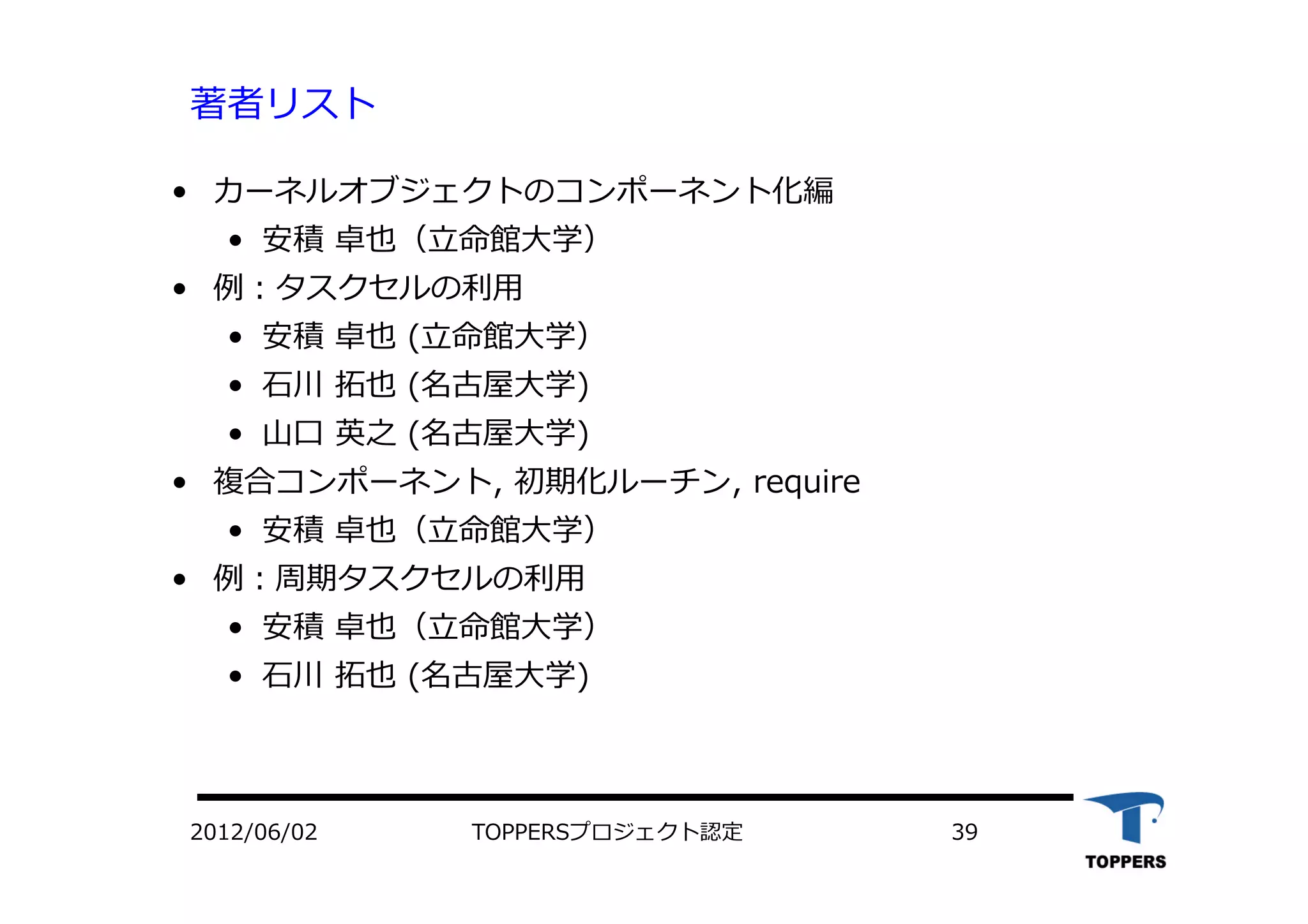 TOPPERSプロジェクト認定 392012/06/02
著者リスト
• カーネルオブジェクトのコンポーネント化編
• 安積 卓也（⽴命館⼤学）
• 例：タスクセルの利⽤
• 安積 卓也 (⽴命館⼤学）
• ⽯川 拓也 (名古屋⼤学)
• ⼭⼝ 英之 (名古屋⼤学)
• 複合コンポーネント, 初期化ルーチン, require
• 安積 卓也（⽴命館⼤学）
• 例：周期タスクセルの利⽤
• 安積 卓也（⽴命館⼤学）
• ⽯川 拓也 (名古屋⼤学)
 