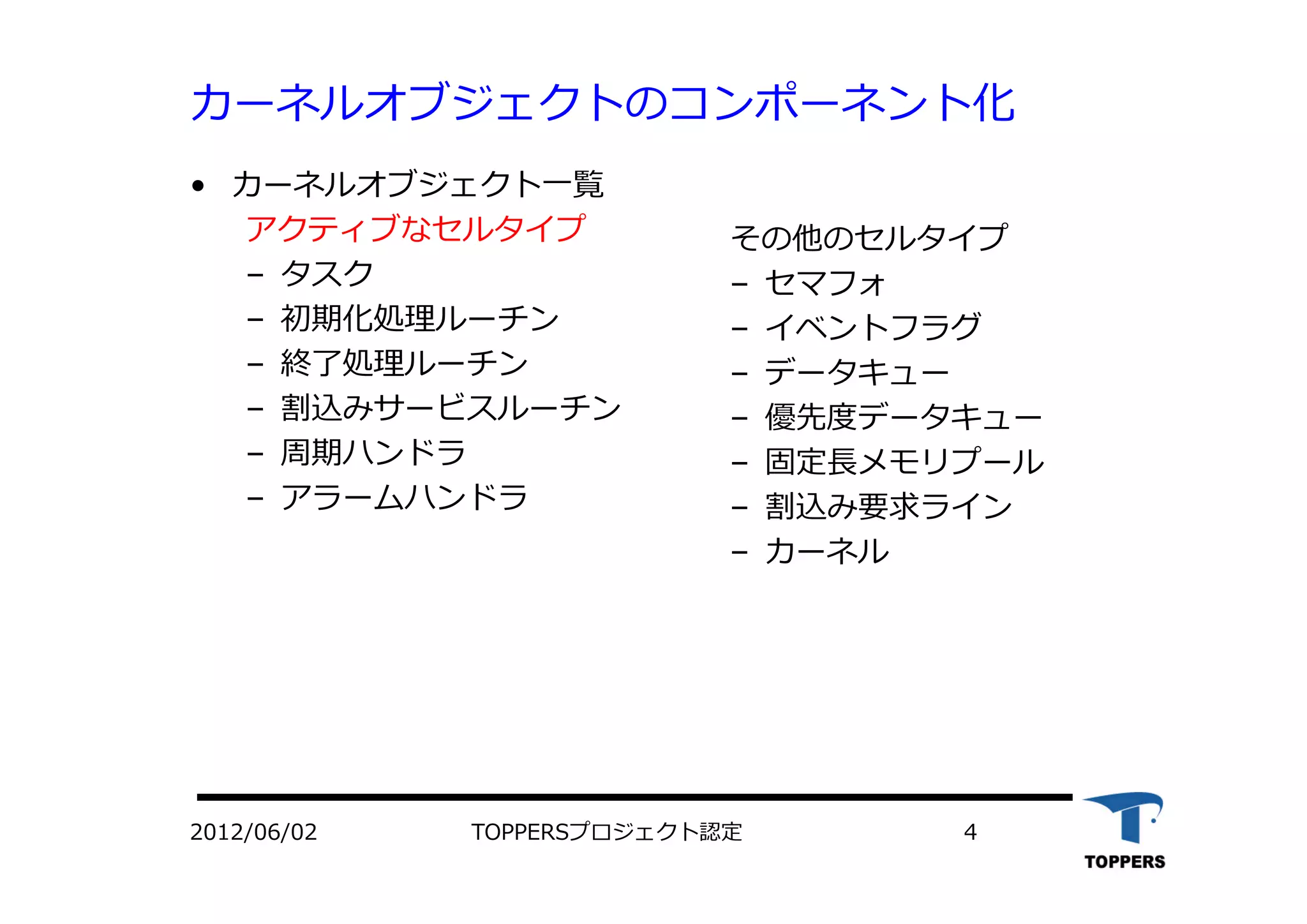 TOPPERSプロジェクト認定 42012/06/02
カーネルオブジェクトのコンポーネント化
• カーネルオブジェクト⼀覧
アクティブなセルタイプ
– タスク
– 初期化処理ルーチン
– 終了処理ルーチン
– 割込みサービスルーチン
– 周期ハンドラ
– アラームハンドラ
その他のセルタイプ
– セマフォ
– イベントフラグ
– データキュー
– 優先度データキュー
– 固定⻑メモリプール
– 割込み要求ライン
– カーネル
 