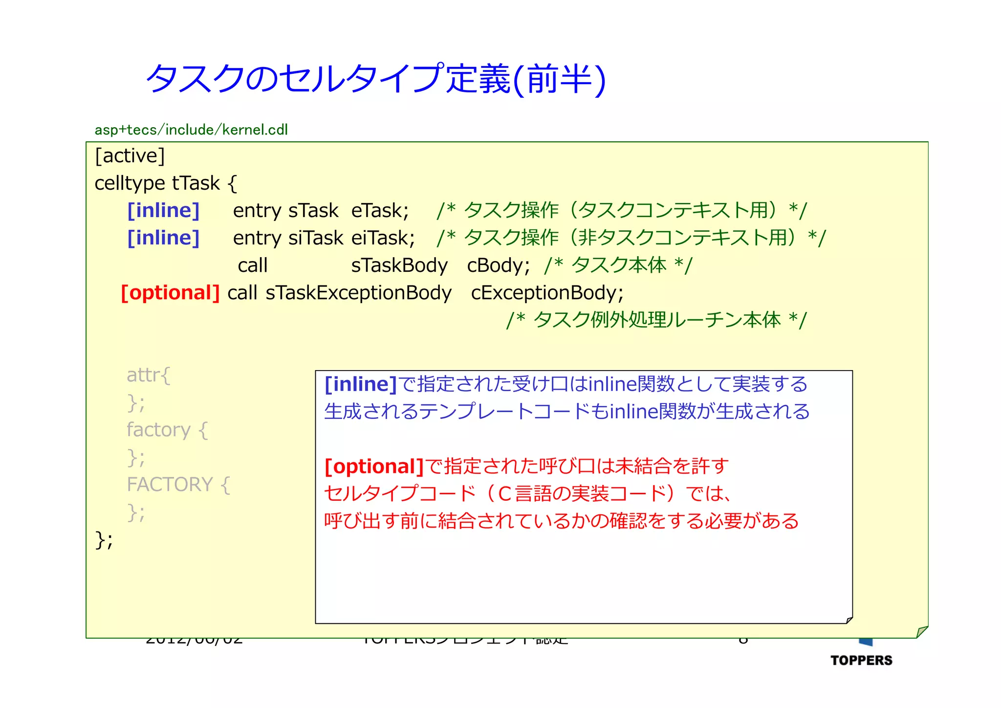 TOPPERSプロジェクト認定 82012/06/02
タスクのセルタイプ定義(前半)
[active]
celltype tTask {
[inline] entry sTask eTask; /* タスク操作（タスクコンテキスト⽤）*/
[inline] entry siTask eiTask; /* タスク操作（⾮タスクコンテキスト⽤）*/
call sTaskBody cBody; /* タスク本体 */
[optional] call sTaskExceptionBody cExceptionBody;
/* タスク例外処理ルーチン本体 */
attr{
};
factory {
};
FACTORY {
};
};
[inline]で指定された受け⼝はinline関数として実装する
⽣成されるテンプレートコードもinline関数が⽣成される
[optional]で指定された呼び⼝は未結合を許す
セルタイプコード（Ｃ⾔語の実装コード）では、
呼び出す前に結合されているかの確認をする必要がある
asp+tecs/include/kernel.cdl
 