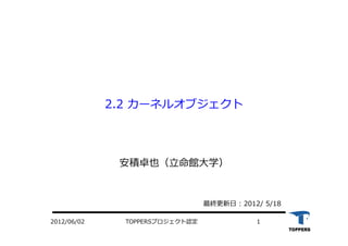 TOPPERSプロジェクト認定 12012/06/02
2.2 カーネルオブジェクト
安積卓也（⽴命館⼤学）
最終更新⽇ : 2012/ 5/18
 