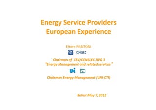  
                                 	
  

Energy	
  Service	
  Providers	
  
 European	
  Experience	
  	
  
              	
  
                        E"ore	
  PIANTONI	
  	
  
                                   	
  
                                   	
  
     	
  Chairman	
  of	
  	
  CEN/CENELEC	
  JWG	
  3	
  
  Energy	
  Management	
  and	
  related	
  services 	
  
                                   	
  
                                   	
  
  Chairman	
  Energy	
  Management	
  (UNI-­‐CTI)	
  	
  
                                   	
  
                                   	
  
                                   	
  
          	
   	
  	
     	
   	
  Beirut	
  May	
  7,	
  2012	
  
                                   	
  
 