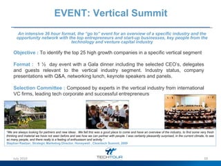 EVENT: Vertical Summit Objective :   To identify the top 25 high growth companies in a specific vertical segment Format :   1 ½  day event with a Gala dinner including the selected CEO’s, delegates and guests relevant to the vertical industry segment. I ndustry status, company presentations with Q&A, networking lunch, keynote speakers and panels.  Selection Committee :  Composed by experts in the vertical industry from international VC firms, leading tech corporate and successful entrepreneurs An intensive 36 hour format, the “go to” event for an overview of a specific industry and the opportunity network with the  top entrepreneurs and start-up businesses, key people from the technology and venture capital industry “ We are always looking for partners and new ideas . We felt this was a good place to come and have an overview of the industry, to find some very fresh thinking and material we have not seen before and see how we can partner with people. I was certainly pleasantly surprised, in the current climate, to see so many people, and there really is a feeling of enthusiasm and activity.” Stephan Raetzer, Strategic Marketing Director, Honeywell , Cleantech Summit, 2009 July 2010 