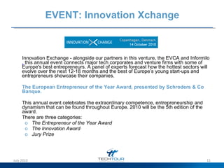 EVENT: Innovation Xchange Innovation Exchange - a longside our partners in this venture, the EVCA and Informilo ,  this annual event connects major tech corporates and venture firms with some of Europe's best entrepreneurs. A panel of experts forecast how the hottest sectors will evolve over the next 12-18 months and the best of Europe’s young start-ups and entrepreneurs showcase their companies. The European Entrepreneur of the Year Award, presented by Schroders & Co Banque .  This annual event celebrates the e xtraordinary competence, entrepreneurship and dynamism that can be found throughout Europe. 2010 will be the  5th edition of the award.  There are three categories: The Entrepreneur of the Year Award The Innovation Award Jury Prize July 2010 