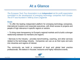 At a Glance   The European Tech Tour Association is an  independent  not for profit organization committed to the development of emerging technology companies from Europe.  The ETT was founded in 1998 by Sven Lingjaerde  Goals To offer the leading independent platform for emerging technology companies, international investors and corporate executives, with direct access to projects and people of high relevance in specific regions or sectors.  To bring more transparency to Europe's regional markets and to build a stronger relationship between its members and regions Services to the Industry - provides benchmarking, coaching, and other services related to the technology industry.  Companies can use us as their eyes and ears into industries and regions of interest.  The community we build is composed of local and global best practice professionals. We believe in focused, exclusive and highly interactive events. July 2010 