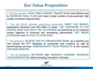 Our Value Proposition   For the investors ,   SAVE TIME & MONEY . The ETT is the most efficient way to  INCREASE DEAL FLOW  and meet a large number of pre-screened, high quality investment opportunities. For the 25-30 selected presenting companies ,   MEET THE MONEY,  participants represent over $10 billion in funds.   GET EXPOSURE TO THE PEOPLE WHO CAN HELP YOU TO EXPAND,  by presenting to an audience whose objective is financing and developing partnerships.  GET MEDIA COVERAGE  and  ACCESS TO COACHING .  For sponsors ,  ACCESS THE ETT KNOWLEDGE BANK,  as a sponsor you can access the ETT database of companies and investors as well as benchmarking services .  DEMONSTRATE YOUR PRODUCTS  to the industry  DECISION MAKERS . For all delegates ,   NETWORK  with  THOUGHT LEADERS .  INCREASE YOUR KNOWLEDGE  about emerging innovation in Europe.  July 2010 