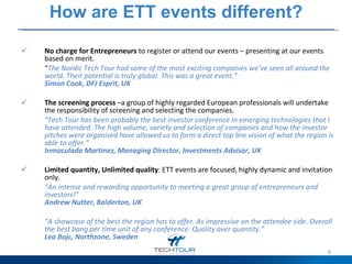 How are ETT events different? No charge for Entrepreneurs  to register or attend our events – presenting at our events based on merit.  “ The Nordic Tech Tour had some of the most exciting companies we’ve seen all around the world. Their potential is truly global. This was a great event.” Simon Cook, DFJ Esprit, UK   The screening process  –a group of highly regarded European professionals will undertake the responsibility of screening and selecting the companies.  “ Tech Tour has been probably the best investor conference in emerging technologies that I have attended. The high volume, variety and selection of companies and how the investor pitches were organised have allowed us to form a direct top line vision of what the region is able to offer.” Inmaculada Martinez, Managing Director, Investments Advisor, UK   Limited quantity, Unlimited quality : ETT events are focused, highly dynamic and invitation only.  “ An intense and rewarding opportunity to meeting a great group of entrepreneurs and investors!” Andrew Nutter, Balderton, UK   “ A showcase of the best the region has to offer. As impressive on the attendee side. Overall the best bang per time unit of any conference. Quality over quantity.” Lea Bajc, Northzone, Sweden   