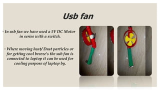 Usb fan
◦ In usb fan we have used a 5V DC Motor
in series with a switch.
◦ Where moving heat/ Dust particles or
for getting cool breeze's the sub fan is
connected to laptop it can be used for
cooling purpose of laptop by.
 