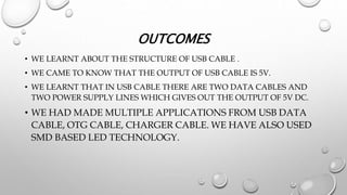 OUTCOMES
• WE LEARNT ABOUT THE STRUCTURE OF USB CABLE .
• WE CAME TO KNOW THAT THE OUTPUT OF USB CABLE IS 5V.
• WE LEARNT THAT IN USB CABLE THERE ARE TWO DATA CABLES AND
TWO POWER SUPPLY LINES WHICH GIVES OUT THE OUTPUT OF 5V DC.
• WE HAD MADE MULTIPLE APPLICATIONS FROM USB DATA
CABLE, OTG CABLE, CHARGER CABLE. WE HAVE ALSO USED
SMD BASED LED TECHNOLOGY.
 