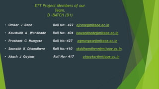 • Omkar J Rane Roll No:- 422 ojrane@mitaoe.ac.in
• Kaustubh A Wankhade Roll No:- 404 kawankhade@mitaoe.ac.in
• Prashant G Mungase Roll No:-427 pgmungase@mitaoe.ac.in
• Saurabh K Dhamdhere Roll No:-410 skddhamdhere@mitaoe.ac.in
• Akash J Gaykar Roll No:- 417 ajgaykar@mitaoe.ac.in
ETT Project Members of our
Team.
D –BATCH (D1)
 