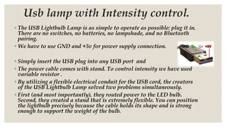 Usb lamp with Intensity control.
◦ The USB Lightbulb Lamp is as simple to operate as possible: plug it in.
There are no switches, no batteries, no lampshade, and no Bluetooth
pairing.
◦ We have to use GND and +5v for power supply connection.
◦ Simply insert the USB plug into any USB port and
◦ The power cable comes with stand. To control intensity we have used
variable resistor .
◦ By utilizing a flexible electrical conduit for the USB cord, the creators
of the USB Lightbulb Lamp solved two problems simultaneously.
◦ First (and most importantly), they routed power to the LED bulb.
Second, they created a stand that is extremely flexible. You can position
the lightbulb precisely because the cable holds its shape and is strong
enough to support the weight of the bulb.
 