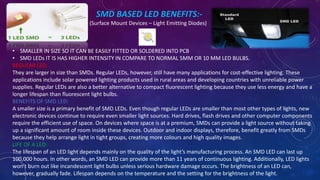 SMD BASED LED BENEFITS:-
(Surface Mount Devices – Light Emitting Diodes)
• SMALLER IN SIZE SO IT CAN BE EASILY FITTED OR SOLDERED INTO PCB
• SMD LEDs IT IS HAS HIGHER INTENSITY IN COMPARE TO NORMAL 5MM OR 10 MM LED BULBS.
REGULAR LED:
They are larger in size than SMDs. Regular LEDs, however, still have many applications for cost-effective lighting. These
applications include solar powered lighting products used in rural areas and developing countries with unreliable power
supplies. Regular LEDs are also a better alternative to compact fluorescent lighting because they use less energy and have a
longer lifespan than fluorescent light bulbs.
BENEFITS OF SMD LED:
A smaller size is a primary benefit of SMD LEDs. Even though regular LEDs are smaller than most other types of lights, new
electronic devices continue to require even smaller light sources. Hard drives, flash drives and other computer components
require the efficient use of space. On devices where space is at a premium, SMDs can provide a light source without taking
up a significant amount of room inside these devices. Outdoor and indoor displays, therefore, benefit greatly from SMDs
because they help arrange light in tight groups, creating more colours and high quality images.
LIFE OF A LED:
The lifespan of an LED light depends mainly on the quality of the light’s manufacturing process. An SMD LED can last up
100,000 hours. In other words, an SMD LED can provide more than 11 years of continuous lighting. Additionally, LED lights
won’t burn out like incandescent light bulbs unless serious hardware damage occurs. The brightness of an LED can,
however, gradually fade. Lifespan depends on the temperature and the setting for the brightness of the light.
 