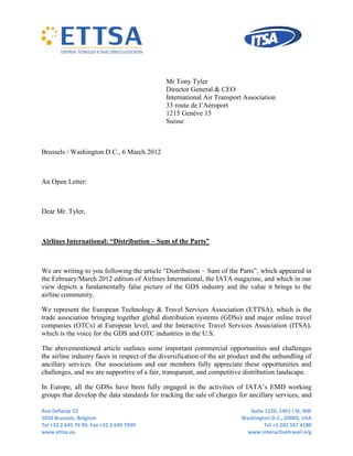 Mr Tony Tyler
                                              Director General & CEO
                                              International Air Transport Association
                                              33 route de l’Aéroport
                                              1215 Genève 15
                                              Suisse



Brussels / Washington D.C., 6 March 2012



An Open Letter:



Dear Mr. Tyler,



Airlines International: “Distribution – Sum of the Parts”



We are writing to you following the article “Distribution – Sum of the Parts”, which appeared in
the February/March 2012 edition of Airlines International, the IATA magazine, and which in our
view depicts a fundamentally false picture of the GDS industry and the value it brings to the
airline community.

We represent the European Technology & Travel Services Association (ETTSA), which is the
trade association bringing together global distribution systems (GDSs) and major online travel
companies (OTCs) at European level, and the Interactive Travel Services Association (ITSA),
which is the voice for the GDS and OTC industries in the U.S.

The abovementioned article outlines some important commercial opportunities and challenges
the airline industry faces in respect of the diversification of the air product and the unbundling of
ancillary services. Our associations and our members fully appreciate these opportunities and
challenges, and we are supportive of a fair, transparent, and competitive distribution landscape.

In Europe, all the GDSs have been fully engaged in the activities of IATA’s EMD working
groups that develop the data standards for tracking the sale of charges for ancillary services, and

Rue Defacqz 52                                                               Suite 1220, 1401 I St, NW
1050 Brussels, Belgium                                                    Washington D.C., 20005, USA
Tel +32 2 645 79 90, Fax +32 2 645 7999                                            Tel +1 202 557 4180
www.ettsa.eu                                                               www.interactivetravel.org
 