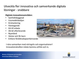 Ministry of Enterprise and innovation
Government Offices of Sweden
Utveckla fler innovativa och samverkande digitala
lösningar - snabbare
Digitala innovationsområden:
• Samhällsbyggnad
• Livsmedelskedjan
• Krishantering
• Företagande
• Gå till arbete
• Att bli efterlevande
• Nyanländ
• Väntar och får barn
• Enklare föräldraskapserkännande
I nära samverkan med näringsliv och organisationer!
Innovationskraften måste komma utifrån och in.
 