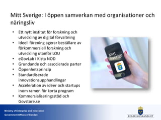 Ministry of Enterprise and innovation
Government Offices of Sweden
Mitt Sverige: I öppen samverkan med organisationer och
näringsliv
• Ett nytt institut för forskning och
utveckling av digital förvaltning
• Ideell förening agerar beställare av
förkommersiell forskning och
utveckling utanför LOU
• eGovLab i Kista NOD
• Grundande och associerade parter
• Öppenhetsprincip
• Standardiserade
innovationsupphandlingar
• Acceleration av idéer och startups
inom ramen för korta program
• Kommersialiseringsstöd och
Govstore.se
 