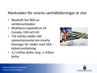 Ministry of Enterprise and innovation
Government Offices of Sweden
Marknaden för smarta samhällslösningar är stor
• Readsoft har 96% av
världsmarknaden
• Mobilearn expanderar till
Canada, USA och UK
• Två indiska städer slöt
samverkansavtal om smarta
lösningar för städer med USA -
okänd omfattning
• 2,2 trillion dollar resp. 1 trillion
dollar
 