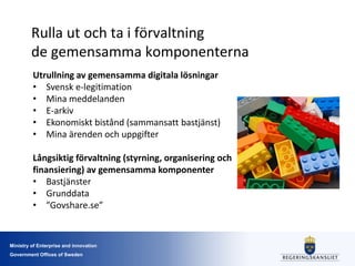 Ministry of Enterprise and innovation
Government Offices of Sweden
Rulla ut och ta i förvaltning
de gemensamma komponenterna
Utrullning av gemensamma digitala lösningar
• Svensk e-legitimation
• Mina meddelanden
• E-arkiv
• Ekonomiskt bistånd (sammansatt bastjänst)
• Mina ärenden och uppgifter
Långsiktig förvaltning (styrning, organisering och
finansiering) av gemensamma komponenter
• Bastjänster
• Grunddata
• ”Govshare.se”
 