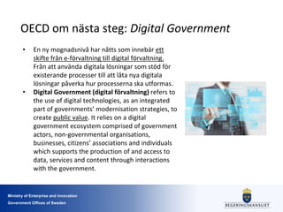 Ministry of Enterprise and innovation
Government Offices of Sweden
OECD om nästa steg: Digital Government
• En ny mognadsnivå har nåtts som innebär ett
skifte från e-förvaltning till digital förvaltning.
Från att använda digitala lösningar som stöd för
existerande processer till att låta nya digitala
lösningar påverka hur processerna ska utformas.
• Digital Government (digital förvaltning) refers to
the use of digital technologies, as an integrated
part of governments’ modernisation strategies, to
create public value. It relies on a digital
government ecosystem comprised of government
actors, non-governmental organisations,
businesses, citizens’ associations and individuals
which supports the production of and access to
data, services and content through interactions
with the government.
 