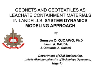 GEONETS AND GEOTEXTILES AS
LEACHATE CONTAINMENT MATERIALS
IN LANDFILLS: SYSTEM DYNAMICS
MODELING APPROACH
By
Samson O. OJOAWO, Ph.D
Jamiu A. DAUDA
& Olatunde A. Salami
Department of Civil Engineering,
Ladoke Akintola University of Technology Ogbomoso,
Nigeria
 
