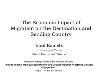 The Economic Impact of
Migration on the Destination and
Sending Country
Raul Eamets
University of Tartu
Fiscal Council of Estonia
Ministry of Foreign Affairs of the Republic of Latvia
“How to Improve Intra-European Mobility and Circular Migration? Fostering Diaspora
Engagement”,
Riga, 11th
and 12th
of May.
 